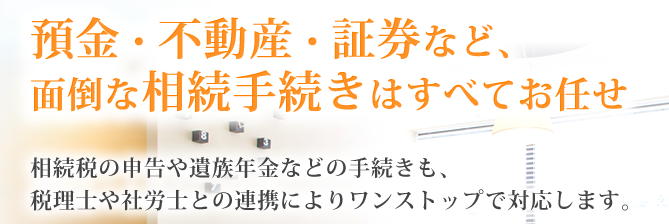 預金・不動産・証券など、面倒な相続手続きを全て代行いたします。